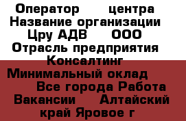 Оператор Call-центра › Название организации ­ Цру АДВ777, ООО › Отрасль предприятия ­ Консалтинг › Минимальный оклад ­ 50 000 - Все города Работа » Вакансии   . Алтайский край,Яровое г.